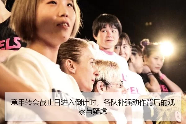 意甲转会截止日进入倒计时，各队补强动作背后的观察与疑虑