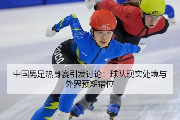 中国男足热身赛引发讨论：球队现实处境与外界预期错位